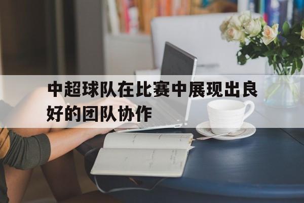 中超球队在比赛中展现出良好的团队协作